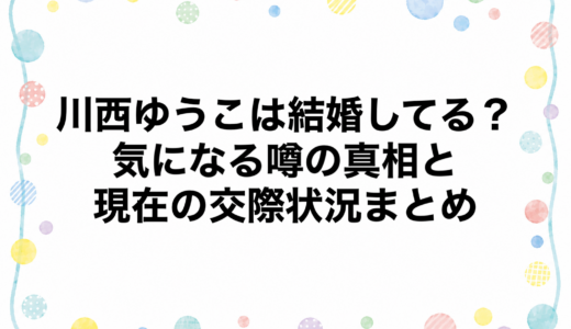 川西ゆうこは結婚してる？気になる噂の真相と現在の交際状況まとめ