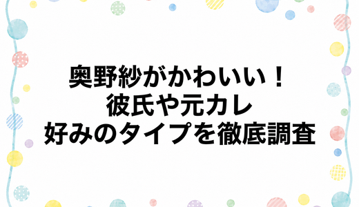 奥野紗がかわいい！彼氏や元カレ・好みのタイプを徹底調査