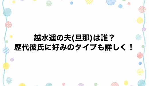 越水遥の夫(旦那)は誰？歴代彼氏に好みのタイプも詳しく！