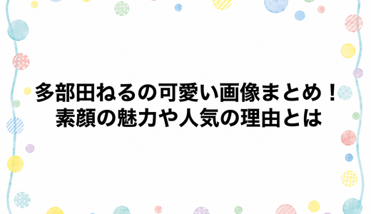 多部田ねるの可愛い画像まとめ！素顔の魅力や人気の理由とは