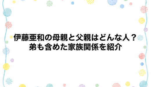 伊藤亜和の母親と父親はどんな人？弟も含めた家族関係を紹介