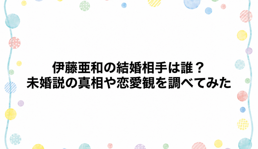 伊藤亜和の結婚相手は誰？未婚説の真相や恋愛観を調べてみた