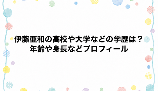 伊藤亜和の高校や大学などの学歴は？年齢や身長などプロフィール