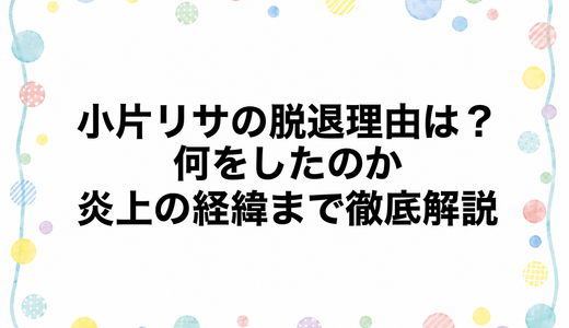 小片リサの脱退理由は？何をしたのか炎上の経緯まで徹底解説