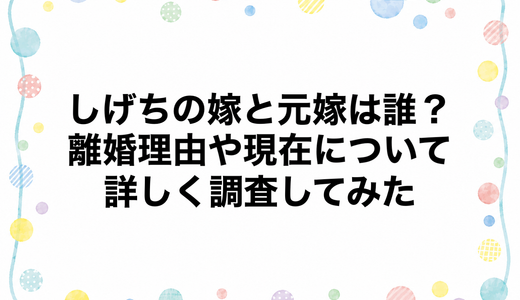 しげちの嫁と元嫁は誰？離婚理由や現在について詳しく調査してみた