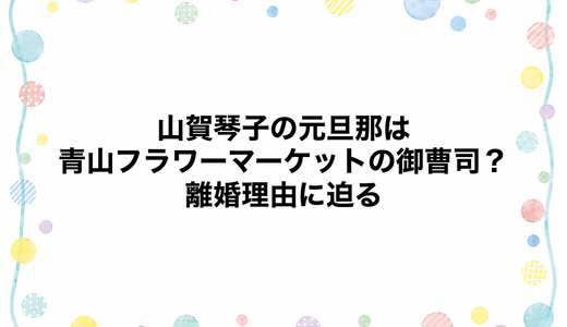 山賀琴子の元旦那は青山フラワーマーケットの御曹司？離婚理由に迫る