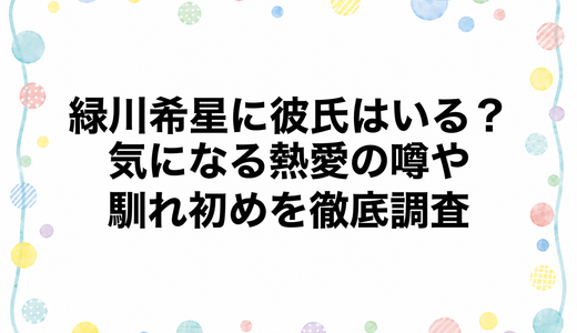 緑川希星に彼氏はいる？気になる熱愛の噂や馴れ初めを徹底調査