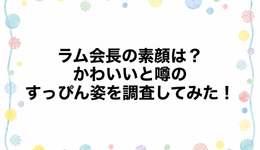 ラム会長の素顔は？かわいいと噂のすっぴん姿を調査してみた！