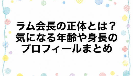 ラム会長の正体とは？気になる年齢や身長のプロフィールまとめ