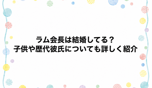 ラム会長は結婚してる？子供や歴代彼氏についても詳しく紹介