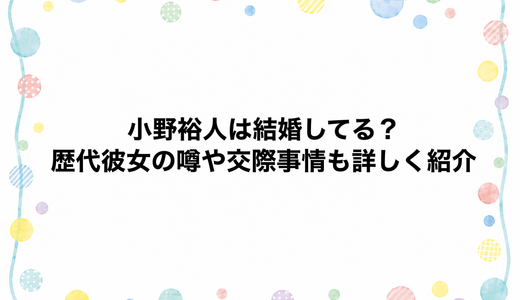 小野裕人は結婚してる？歴代彼女の噂や交際事情も詳しく紹介