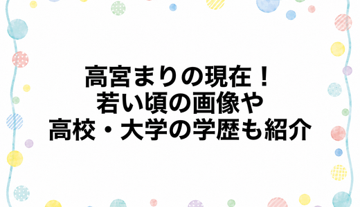 高宮まりの現在2026！若い頃の画像や高校・大学の学歴も紹介