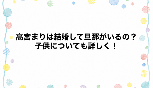 高宮まりは結婚して旦那がいるの？子供についても詳しく！