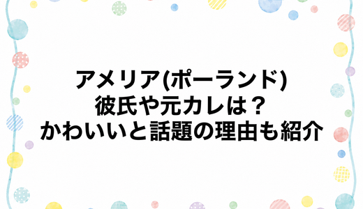 アメリア(ポーランド)の彼氏や元カレは？かわいいと話題の理由も紹介