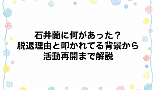 石井蘭に何があった？脱退理由と叩かれてる背景から活動再開まで解説